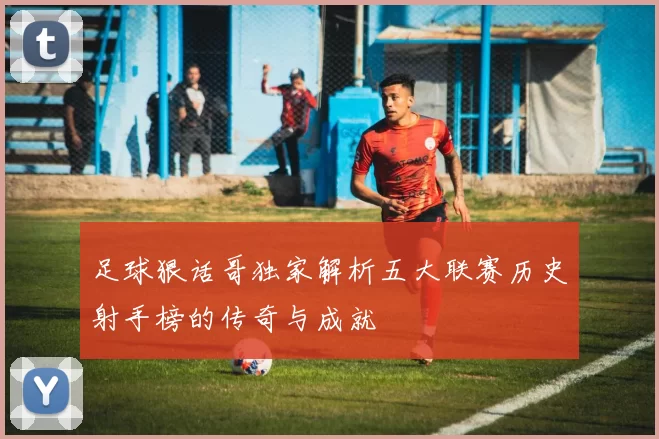 足球狠话哥独家解析五大联赛历史射手榜的传奇与成就