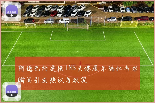 阿德巴约更换INS头像展示隔扣韦尔瞬间引发热议与欢笑