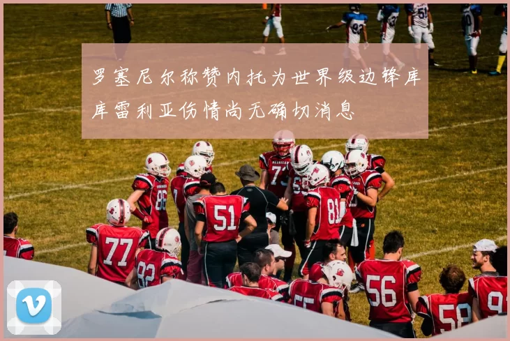 罗塞尼尔称赞内托为世界级边锋库库雷利亚伤情尚无确切消息