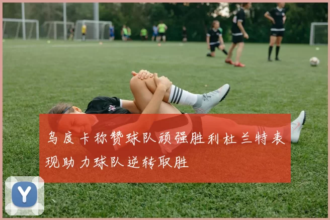 乌度卡称赞球队顽强胜利杜兰特表现助力球队逆转取胜