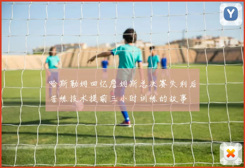 哈斯勒姆回忆詹姆斯总决赛失利后苦练技术提前三小时训练的故事