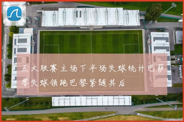 五大联赛主场下半场失球统计巴萨零失球领跑巴黎紧随其后