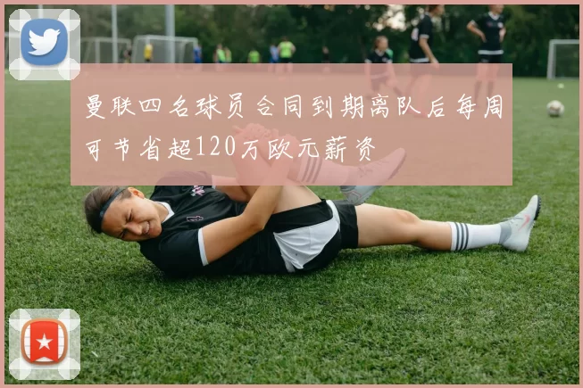 曼联四名球员合同到期离队后每周可节省超120万欧元薪资