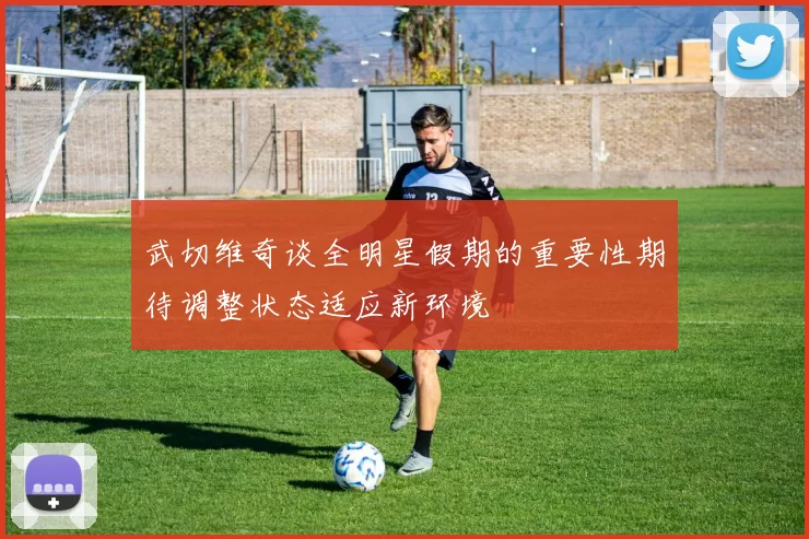 武切维奇谈全明星假期的重要性期待调整状态适应新环境