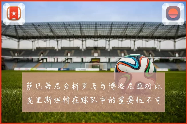萨巴蒂尼分析罗马与博洛尼亚对比克里斯坦特在球队中的重要性不可替代