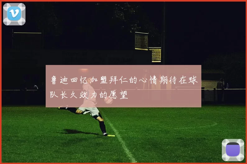 鲁迪回忆加盟拜仁的心情期待在球队长久效力的愿望