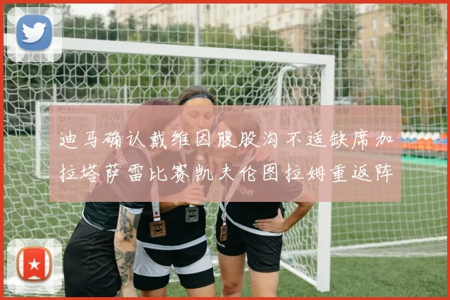 迪马确认戴维因腹股沟不适缺席加拉塔萨雷比赛凯夫伦图拉姆重返阵容