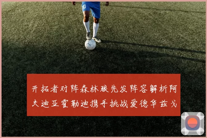 开拓者对阵森林狼先发阵容解析阿夫迪亚霍勒迪携手挑战爱德华兹戈贝尔