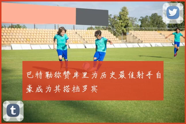 巴特勒称赞库里为历史最佳射手自豪成为其搭档罗宾