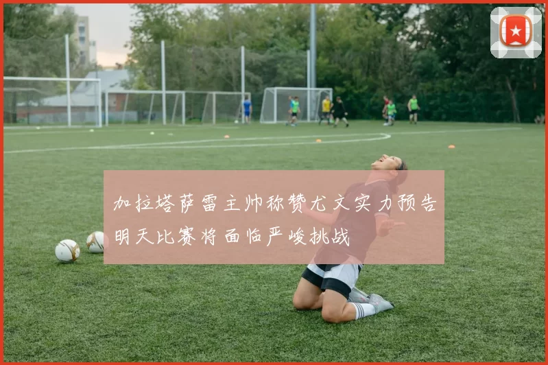 加拉塔萨雷主帅称赞尤文实力预告明天比赛将面临严峻挑战