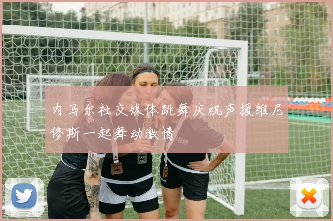内马尔社交媒体跳舞庆祝声援维尼修斯一起舞动激情
