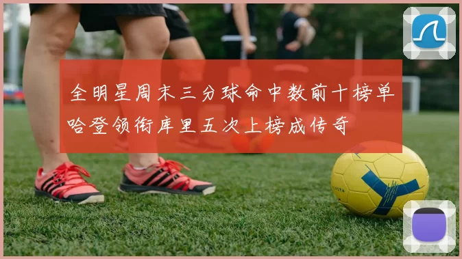 全明星周末三分球命中数前十榜单哈登领衔库里五次上榜成传奇