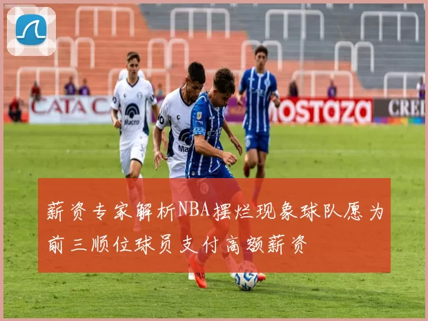薪资专家解析NBA摆烂现象球队愿为前三顺位球员支付高额薪资