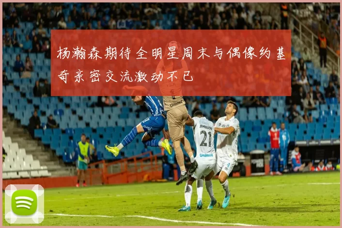 杨瀚森期待全明星周末与偶像约基奇亲密交流激动不已