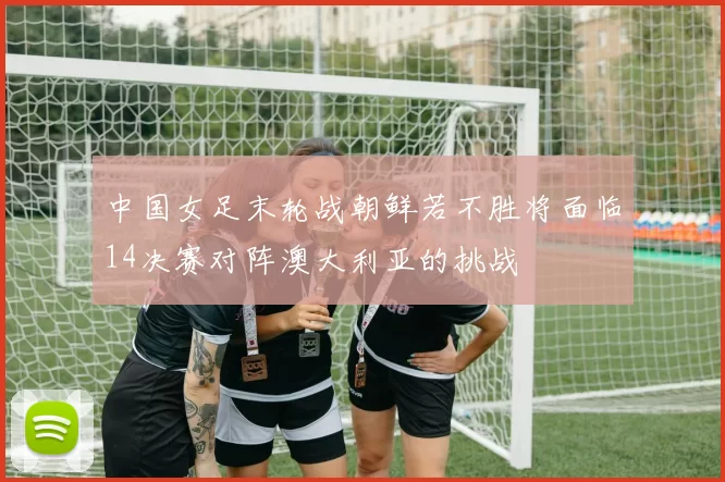 中国女足末轮战朝鲜若不胜将面临14决赛对阵澳大利亚的挑战