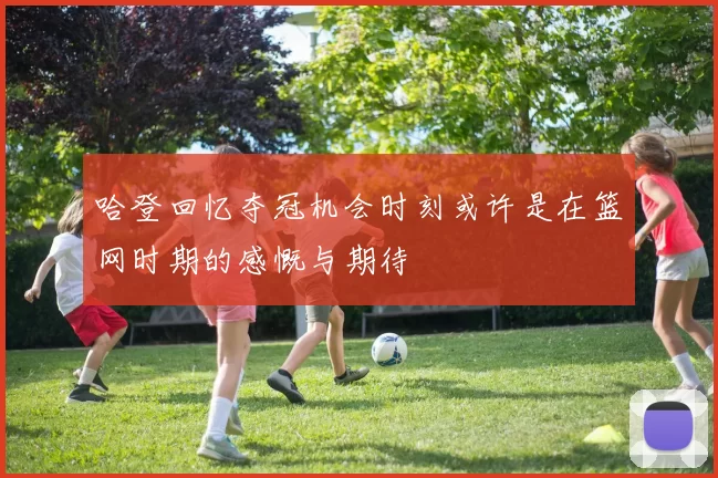 哈登回忆夺冠机会时刻或许是在篮网时期的感慨与期待
