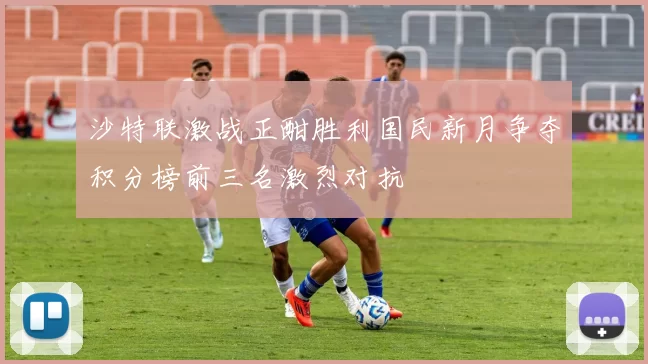 沙特联激战正酣胜利国民新月争夺积分榜前三名激烈对抗