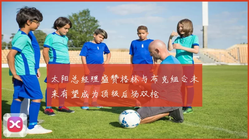 太阳总经理盛赞格林与布克组合未来有望成为顶级后场双枪