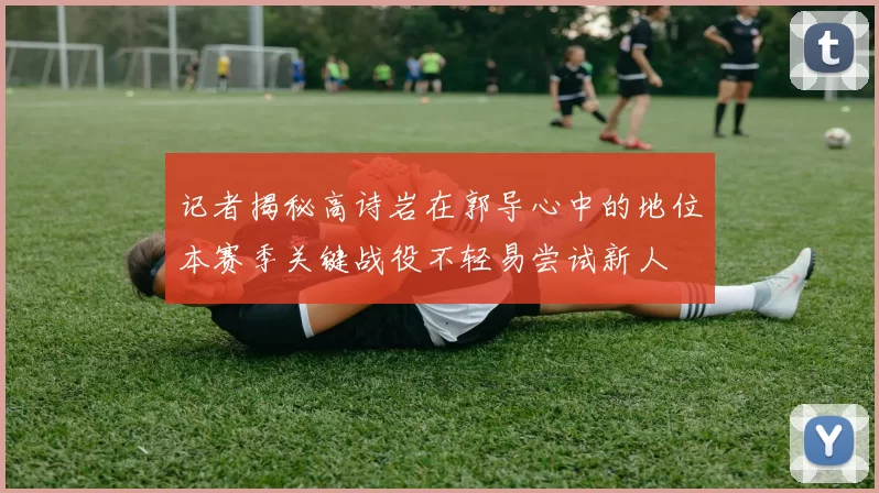 记者揭秘高诗岩在郭导心中的地位本赛季关键战役不轻易尝试新人