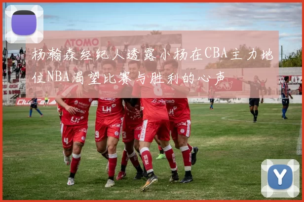 杨瀚森经纪人透露小杨在CBA主力地位NBA渴望比赛与胜利的心声