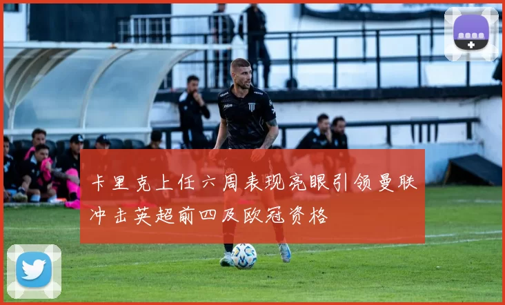 卡里克上任六周表现亮眼引领曼联冲击英超前四及欧冠资格