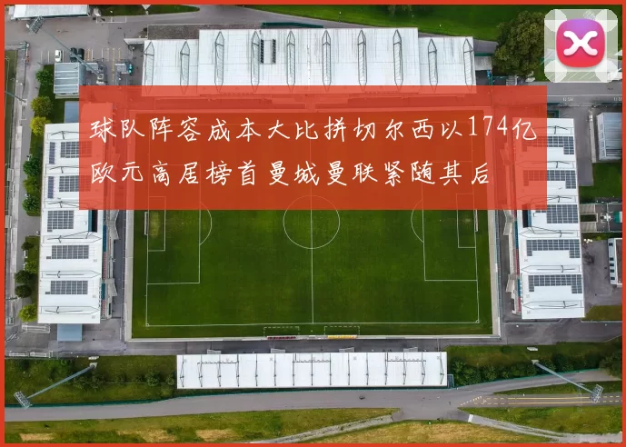 球队阵容成本大比拼切尔西以174亿欧元高居榜首曼城曼联紧随其后
