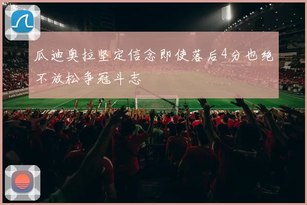 瓜迪奥拉坚定信念即使落后4分也绝不放松争冠斗志