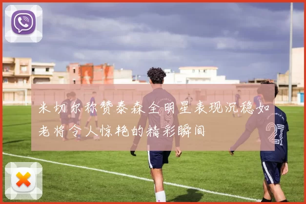 米切尔称赞泰森全明星表现沉稳如老将令人惊艳的精彩瞬间