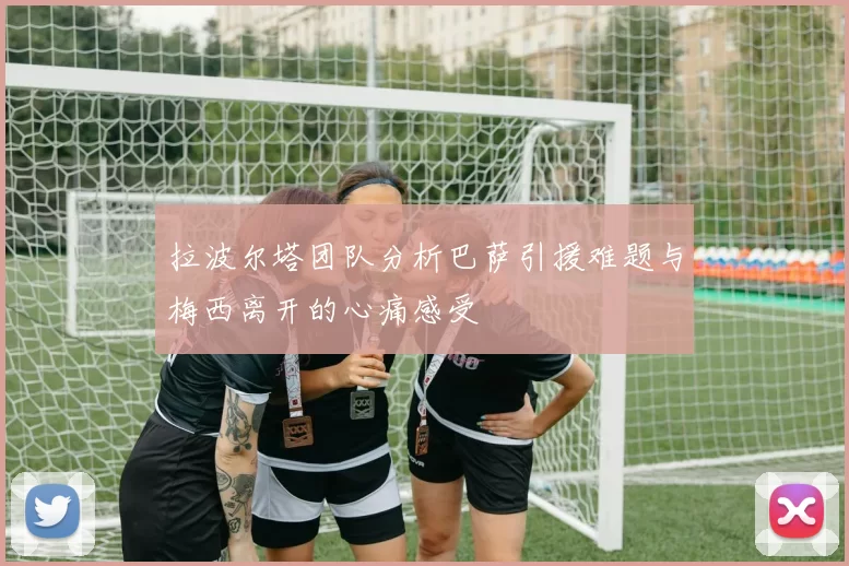 拉波尔塔团队分析巴萨引援难题与梅西离开的心痛感受