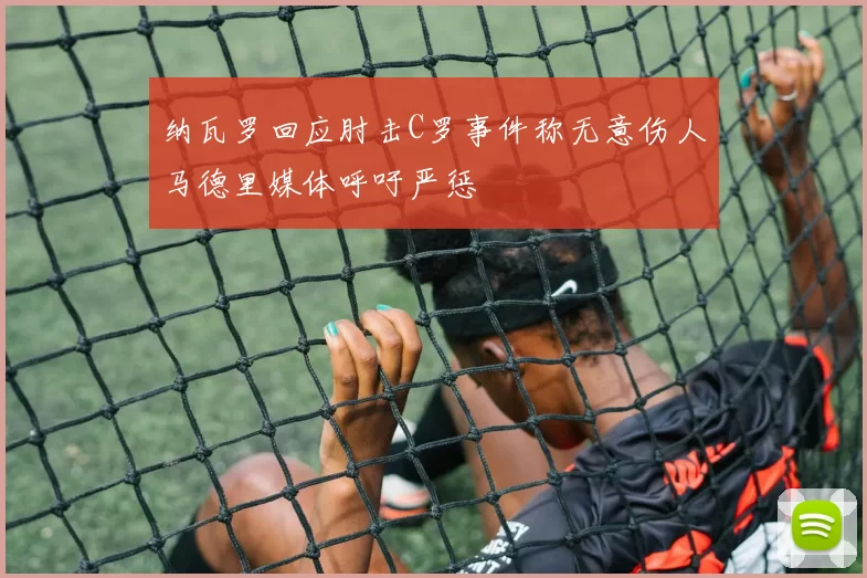 纳瓦罗回应肘击C罗事件称无意伤人马德里媒体呼吁严惩