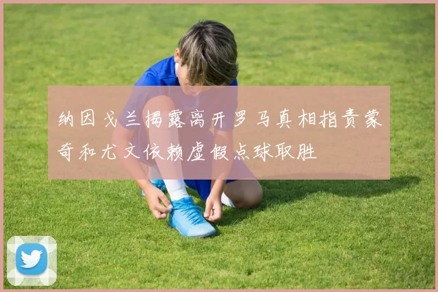 纳因戈兰揭露离开罗马真相指责蒙奇和尤文依赖虚假点球取胜