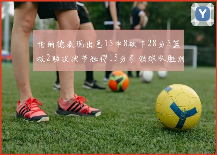 伦纳德表现出色15中8砍下28分5篮板2助攻次节独得15分引领球队胜利